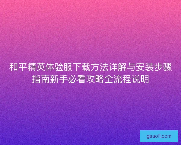 和平精英体验服下载方法详解与安装步骤指南新手必看攻略全流程说明
