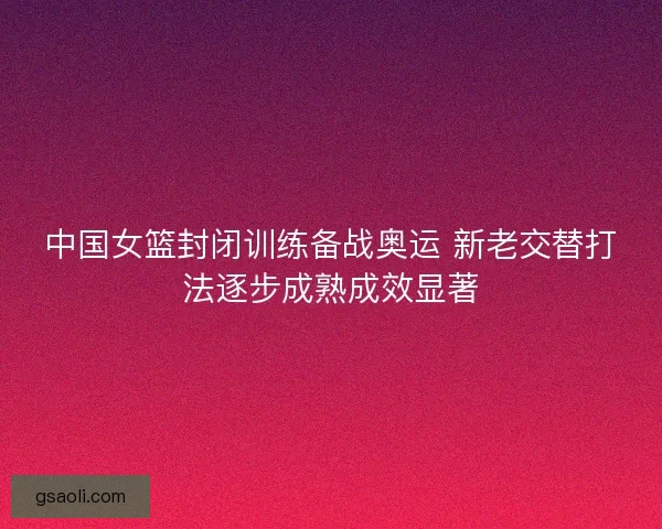 中国女篮封闭训练备战奥运 新老交替打法逐步成熟成效显著