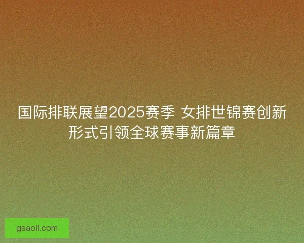 国际排联展望2025赛季 女排世锦赛创新形式引领全球赛事新篇章