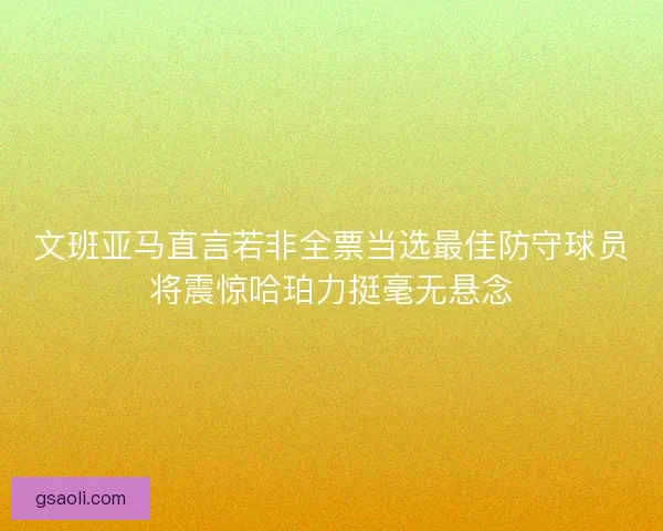 文班亚马直言若非全票当选最佳防守球员将震惊哈珀力挺毫无悬念