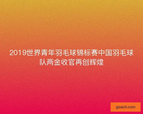 2019世界青年羽毛球锦标赛中国羽毛球队两金收官再创辉煌