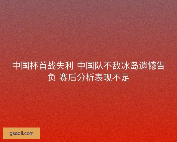 中国杯首战失利 中国队不敌冰岛遗憾告负 赛后分析表现不足