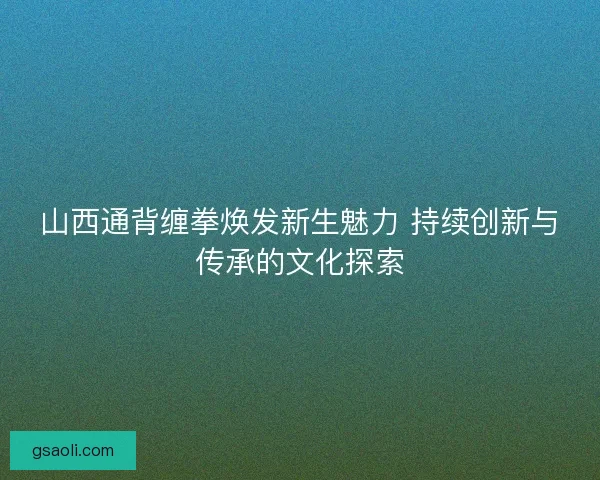 山西通背缠拳焕发新生魅力 持续创新与传承的文化探索