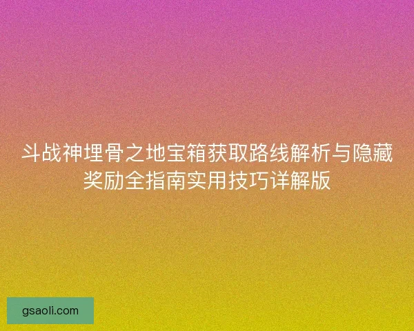 斗战神埋骨之地宝箱获取路线解析与隐藏奖励全指南实用技巧详解版