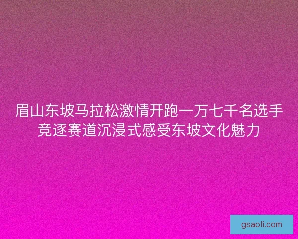 眉山东坡马拉松激情开跑一万七千名选手竞逐赛道沉浸式感受东坡文化魅力