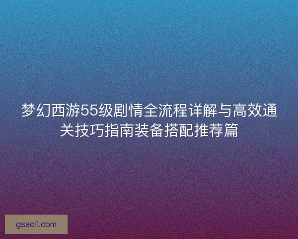 梦幻西游55级剧情全流程详解与高效通关技巧指南装备搭配推荐篇
