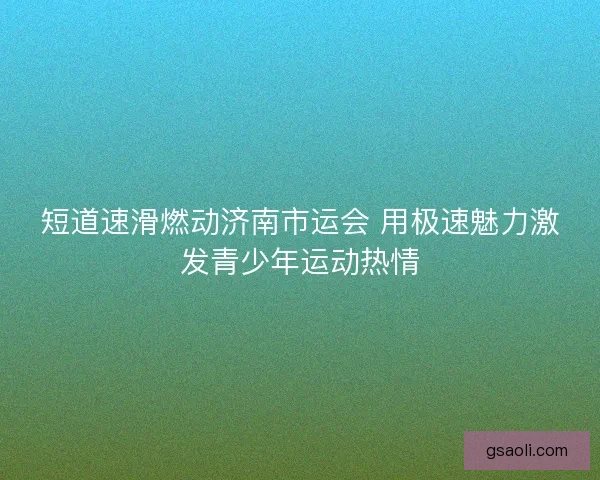 短道速滑燃动济南市运会 用极速魅力激发青少年运动热情