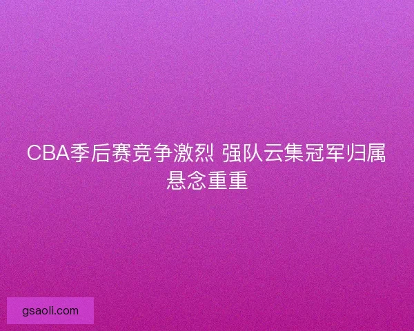 CBA季后赛竞争激烈 强队云集冠军归属悬念重重