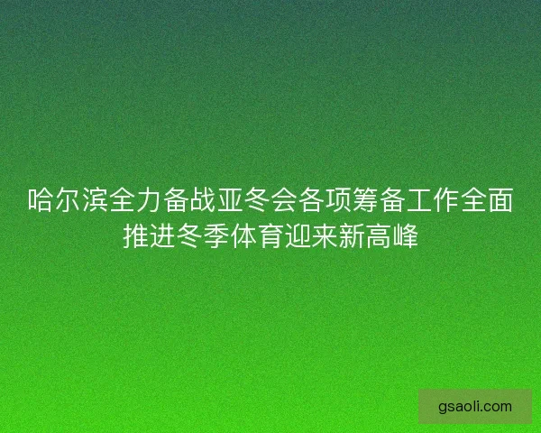 哈尔滨全力备战亚冬会各项筹备工作全面推进冬季体育迎来新高峰