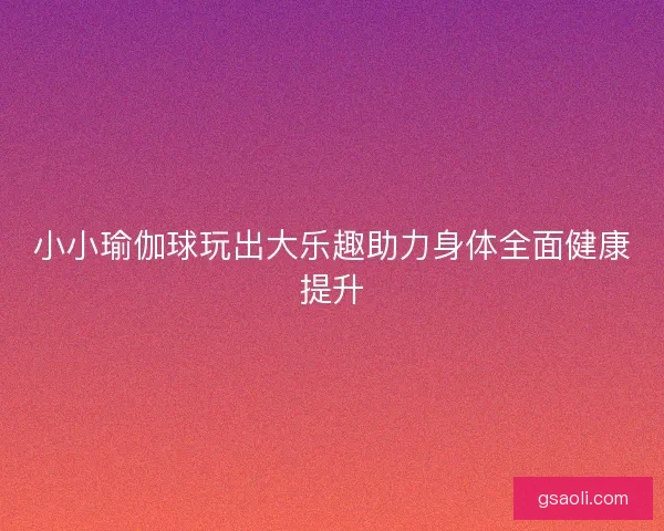 小小瑜伽球玩出大乐趣助力身体全面健康提升
