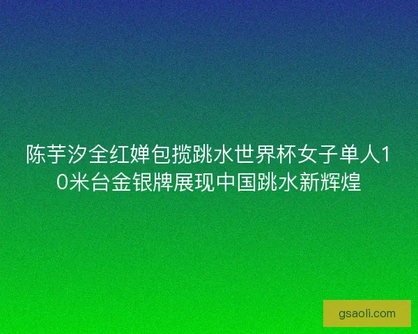 陈芋汐全红婵包揽跳水世界杯女子单人10米台金银牌展现中国跳水新辉煌