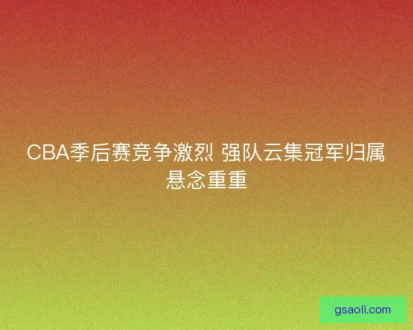 CBA季后赛竞争激烈 强队云集冠军归属悬念重重